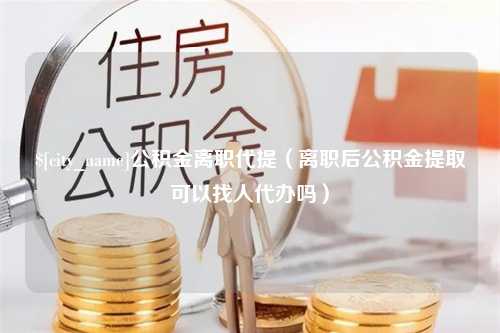 兴安盟公积金离职代提（离职后公积金提取可以找人代办吗）