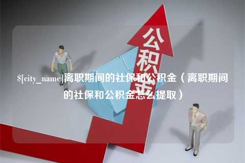 兴安盟离职期间的社保和公积金（离职期间的社保和公积金怎么提取）