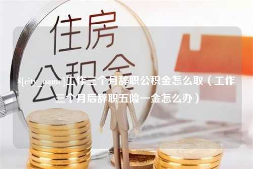 兴安盟工作三个月辞职公积金怎么取（工作三个月后辞职五险一金怎么办）