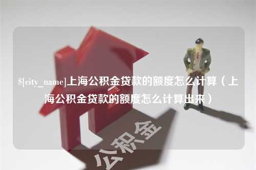 兴安盟上海公积金贷款的额度怎么计算（上海公积金贷款的额度怎么计算出来）